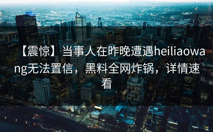 【震惊】当事人在昨晚遭遇heiliaowang无法置信，黑料全网炸锅，详情速看