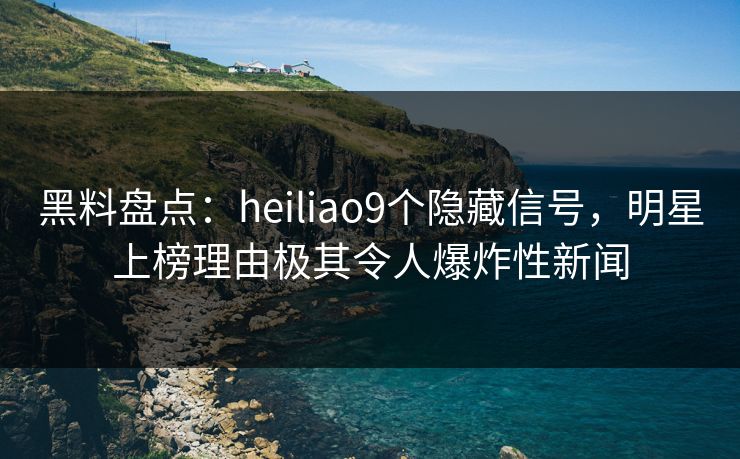 黑料盘点：heiliao9个隐藏信号，明星上榜理由极其令人爆炸性新闻