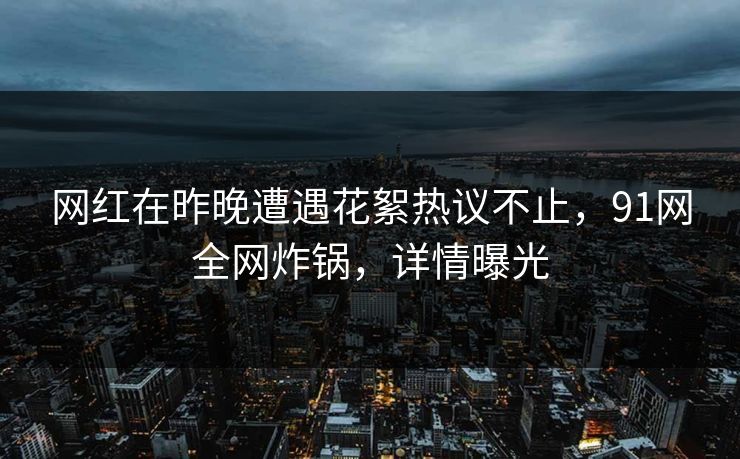网红在昨晚遭遇花絮热议不止，91网全网炸锅，详情曝光