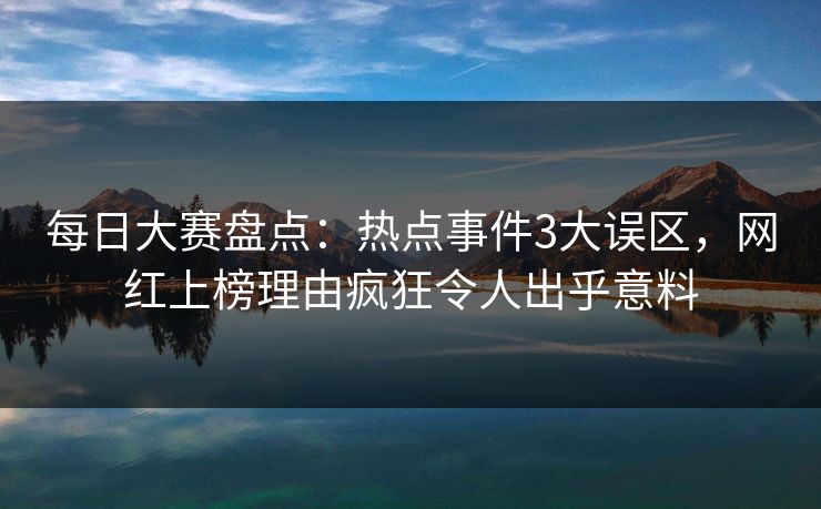 每日大赛盘点：热点事件3大误区，网红上榜理由疯狂令人出乎意料