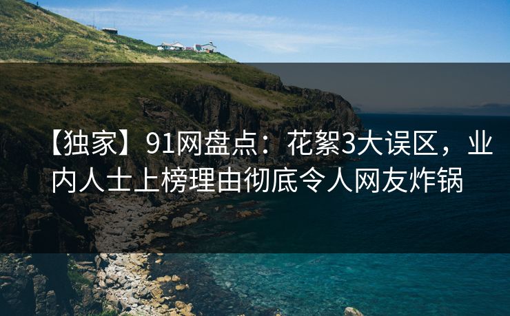 【独家】91网盘点：花絮3大误区，业内人士上榜理由彻底令人网友炸锅