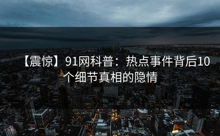 【震惊】91网科普：热点事件背后10个细节真相的隐情