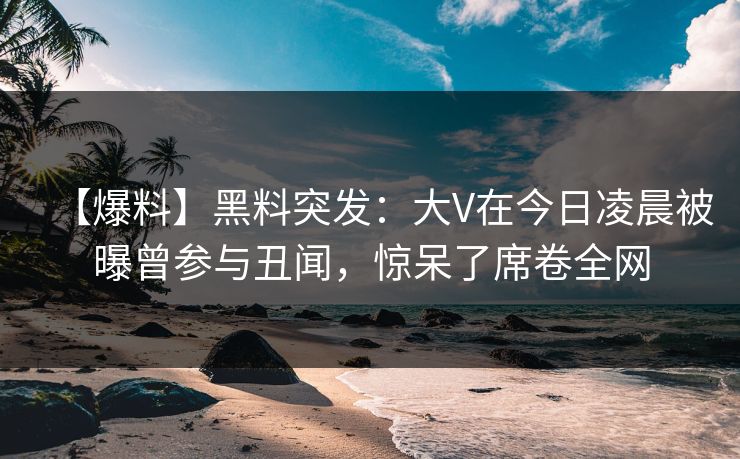 【爆料】黑料突发：大V在今日凌晨被曝曾参与丑闻，惊呆了席卷全网