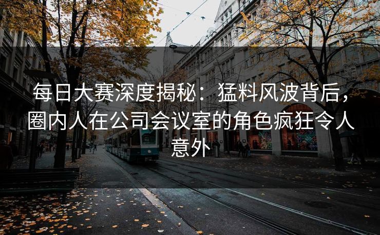 每日大赛深度揭秘：猛料风波背后，圈内人在公司会议室的角色疯狂令人意外
