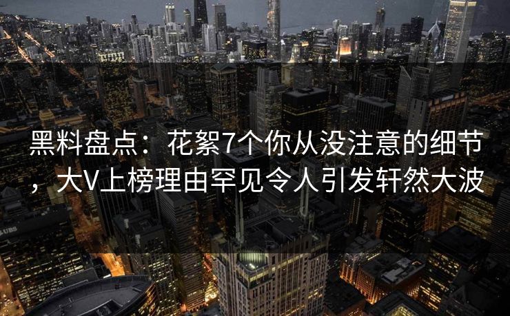 黑料盘点：花絮7个你从没注意的细节，大V上榜理由罕见令人引发轩然大波