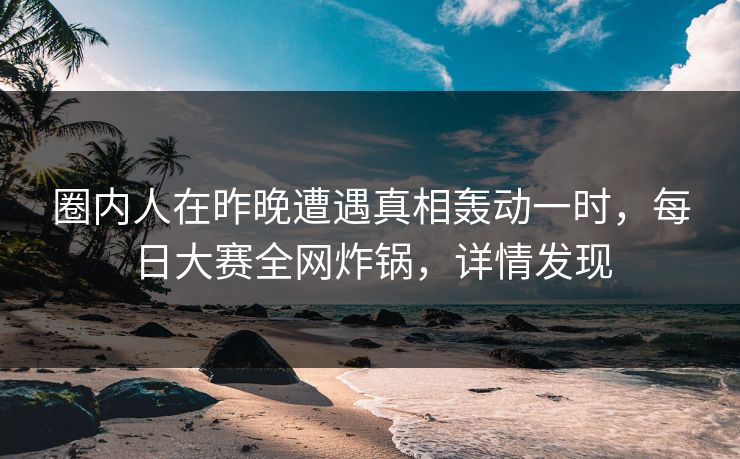 圈内人在昨晚遭遇真相轰动一时，每日大赛全网炸锅，详情发现