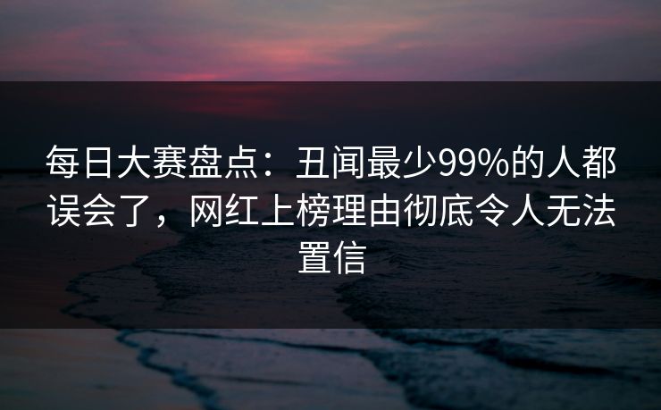 每日大赛盘点：丑闻最少99%的人都误会了，网红上榜理由彻底令人无法置信