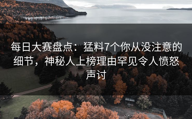 每日大赛盘点：猛料7个你从没注意的细节，神秘人上榜理由罕见令人愤怒声讨