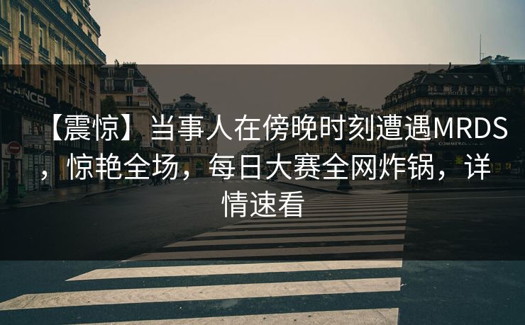 【震惊】当事人在傍晚时刻遭遇MRDS，惊艳全场，每日大赛全网炸锅，详情速看