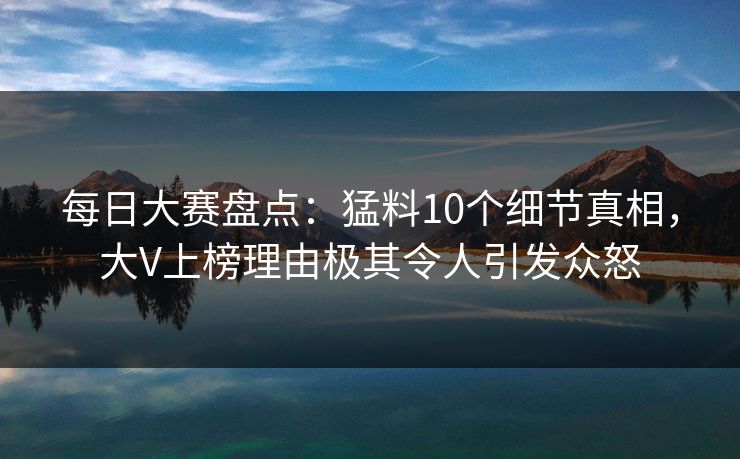 每日大赛盘点：猛料10个细节真相，大V上榜理由极其令人引发众怒