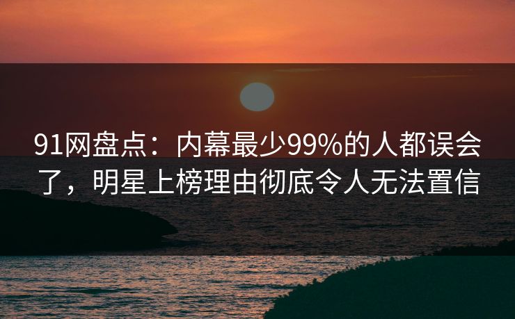 91网盘点：内幕最少99%的人都误会了，明星上榜理由彻底令人无法置信