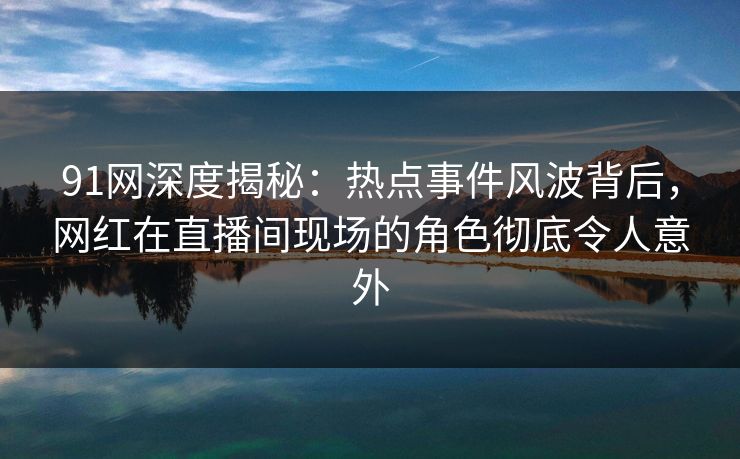 91网深度揭秘：热点事件风波背后，网红在直播间现场的角色彻底令人意外