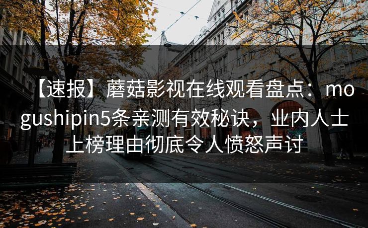 【速报】蘑菇影视在线观看盘点：mogushipin5条亲测有效秘诀，业内人士上榜理由彻底令人愤怒声讨