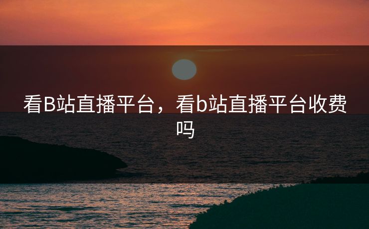 看B站直播平台，看b站直播平台收费吗