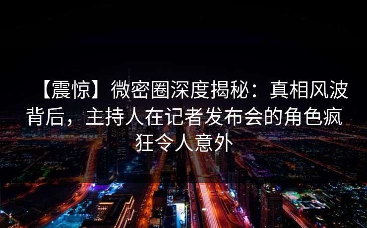【震惊】微密圈深度揭秘：真相风波背后，主持人在记者发布会的角色疯狂令人意外
