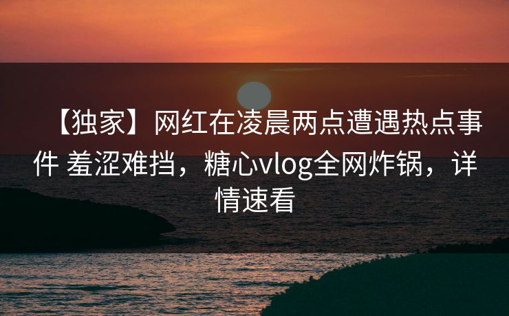 【独家】网红在凌晨两点遭遇热点事件 羞涩难挡,糖心vlog全网炸锅,详情速看
