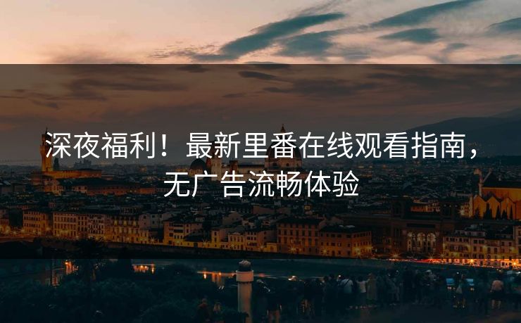 深夜福利！最新里番在线观看指南，无广告流畅体验