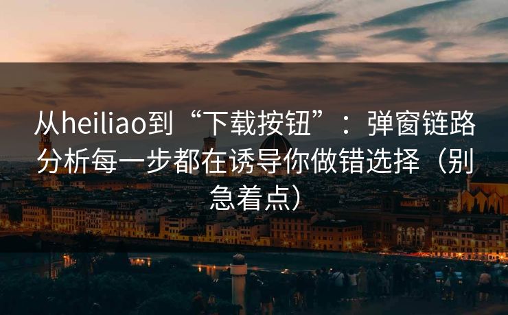 从heiliao到“下载按钮”:弹窗链路分析每一步都在诱导你做错选择(别急着点) 从heiliao到“下载按钮”:弹窗链路分析每一步都在诱导你做错选择(别急着点)