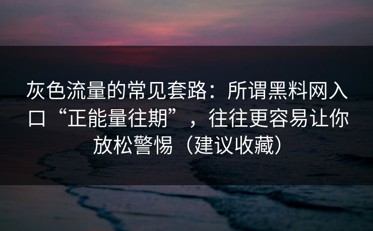 灰色流量的常见套路：所谓黑料网入口“正能量往期”，往往更容易让你放松警惕（建议收藏）
