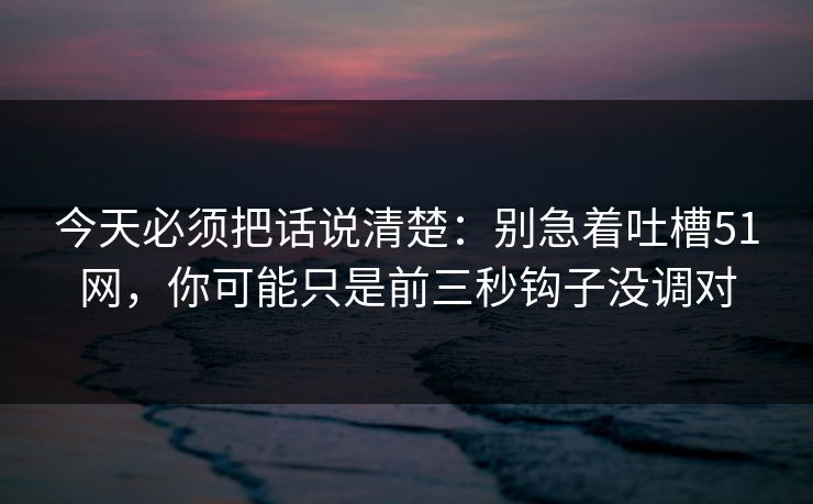 今天必须把话说清楚:别急着吐槽51网,你可能只是前三秒钩子没调对 今天必须把话说清楚:别急着吐槽51网,你可能只是前三秒钩子没调对