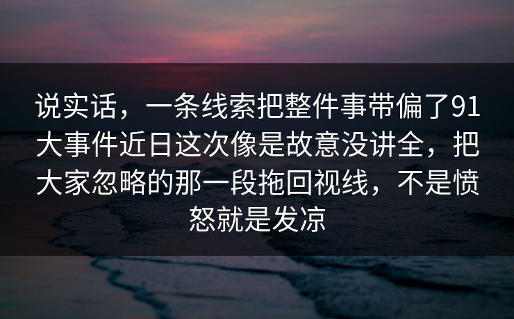 说实话，一条线索把整件事带偏了91大事件近日这次像是故意没讲全，把大家忽略的那一段拖回视线，不是愤怒就是发凉